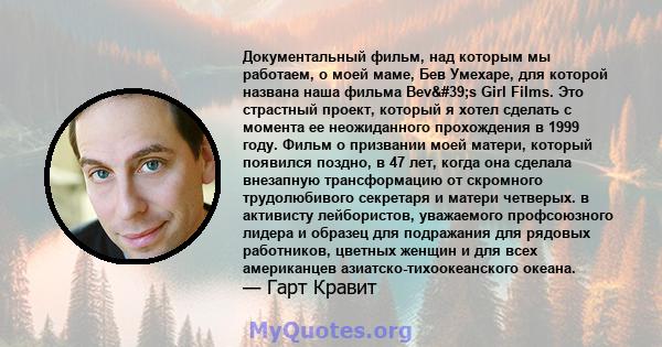 Документальный фильм, над которым мы работаем, о моей маме, Бев Умехаре, для которой названа наша фильма Bev's Girl Films. Это страстный проект, который я хотел сделать с момента ее неожиданного прохождения в 1999