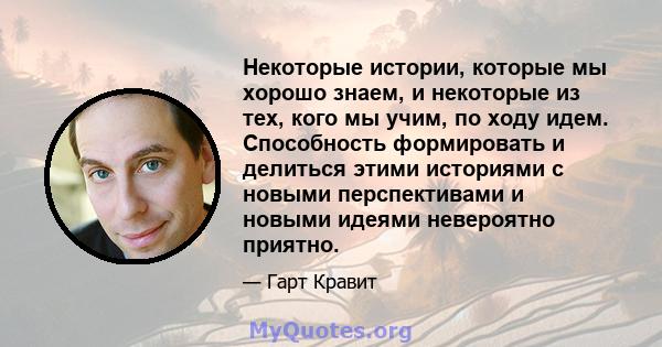 Некоторые истории, которые мы хорошо знаем, и некоторые из тех, кого мы учим, по ходу идем. Способность формировать и делиться этими историями с новыми перспективами и новыми идеями невероятно приятно.