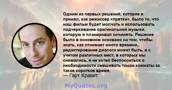 Одним из первых решений, которое я принял, как режиссер «прятки», было то, что наш фильм будет молчать и использовать подчеркивание оригинальной музыки, которую я планировал сочинять. Решение было в основном основано на 