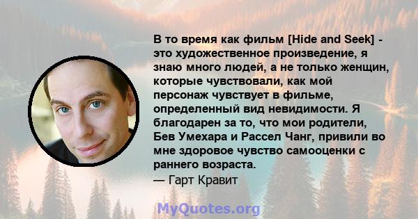 В то время как фильм [Hide and Seek] - это художественное произведение, я знаю много людей, а не только женщин, которые чувствовали, как мой персонаж чувствует в фильме, определенный вид невидимости. Я благодарен за то, 