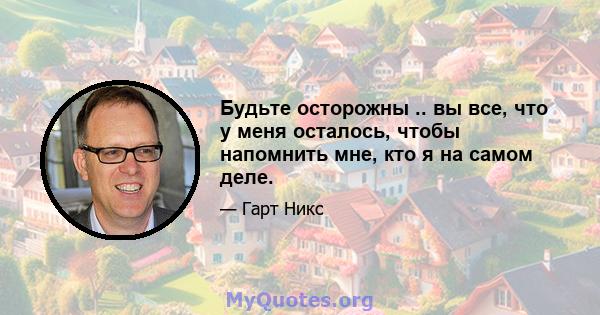 Будьте осторожны .. вы все, что у меня осталось, чтобы напомнить мне, кто я на самом деле.