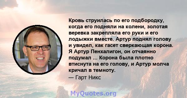 Кровь струилась по его подбородку, когда его подняли на колени, золотая веревка закрепляла его руки и его лодыжки вместе. Артур поднял голову и увидел, как гасет сверкающая корона. Я Артур Пенхалигон, он отчаянно