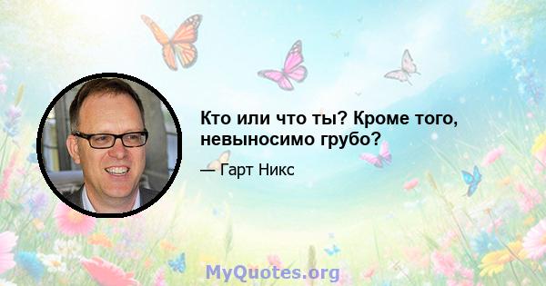 Кто или что ты? Кроме того, невыносимо грубо?