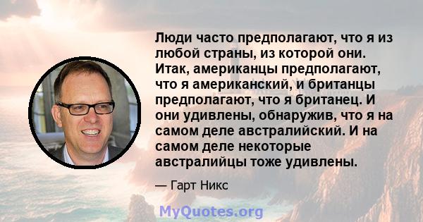 Люди часто предполагают, что я из любой страны, из которой они. Итак, американцы предполагают, что я американский, и британцы предполагают, что я британец. И они удивлены, обнаружив, что я на самом деле австралийский. И 