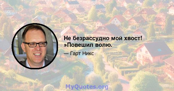 Не безрассудно мой хвост! »Повешил волю.