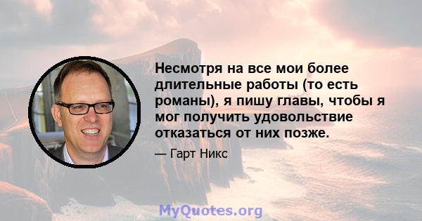 Несмотря на все мои более длительные работы (то есть романы), я пишу главы, чтобы я мог получить удовольствие отказаться от них позже.