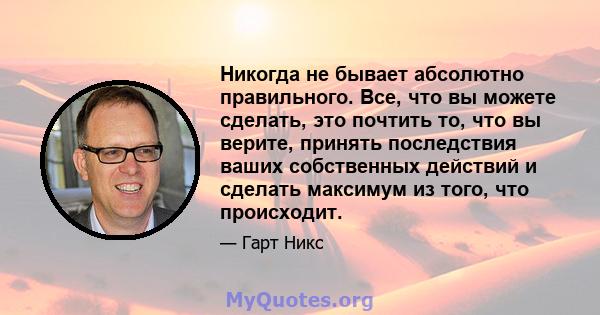 Никогда не бывает абсолютно правильного. Все, что вы можете сделать, это почтить то, что вы верите, принять последствия ваших собственных действий и сделать максимум из того, что происходит.