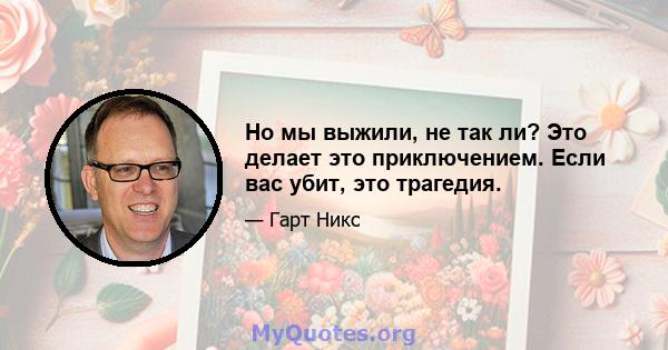 Но мы выжили, не так ли? Это делает это приключением. Если вас убит, это трагедия.