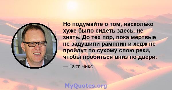 Но подумайте о том, насколько хуже было сидеть здесь, не знать. До тех пор, пока мертвые не задушили рамплин и хедж не пройдут по сухому слою реки, чтобы пробиться вниз по двери.