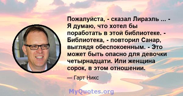 Пожалуйста, - сказал Лираэль ... - Я думаю, что хотел бы поработать в этой библиотеке. - Библиотека, - повторил Санар, выглядя обеспокоенным. - Это может быть опасно для девочки четырнадцати. Или женщина сорок, в этом