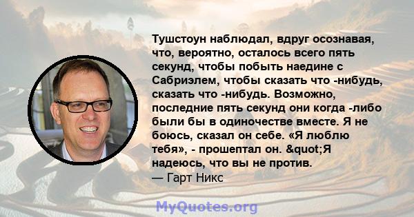 Тушстоун наблюдал, вдруг осознавая, что, вероятно, осталось всего пять секунд, чтобы побыть наедине с Сабриэлем, чтобы сказать что -нибудь, сказать что -нибудь. Возможно, последние пять секунд они когда -либо были бы в