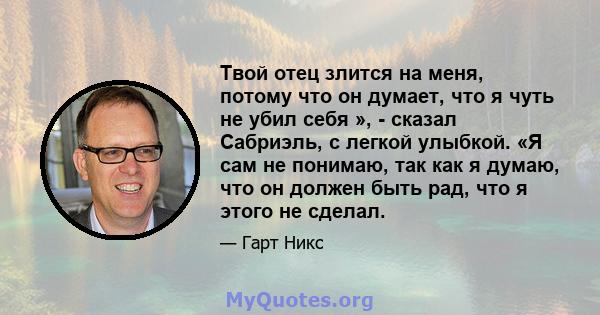 Твой отец злится на меня, потому что он думает, что я чуть не убил себя », - сказал Сабриэль, с легкой улыбкой. «Я сам не понимаю, так как я думаю, что он должен быть рад, что я этого не сделал.