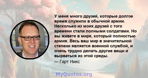 У меня много друзей, которые долгое время служили в обычной армии. Несколько из моих друзей с того времени стали полными солдатами. Но вы живете в мире, который полностью армия. Весь ваш мир в значительной степени