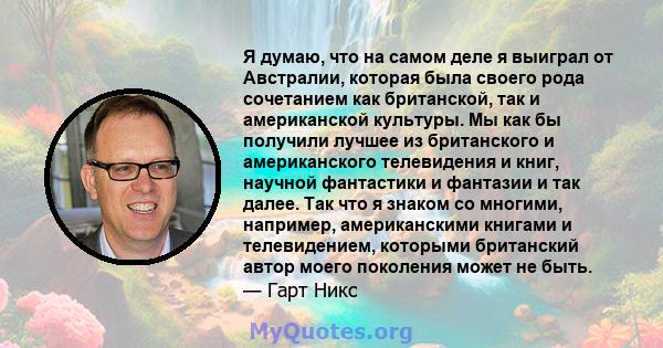 Я думаю, что на самом деле я выиграл от Австралии, которая была своего рода сочетанием как британской, так и американской культуры. Мы как бы получили лучшее из британского и американского телевидения и книг, научной