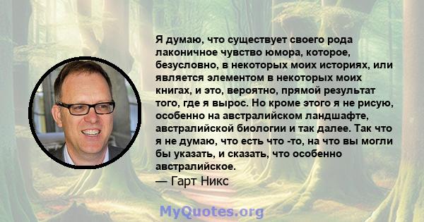 Я думаю, что существует своего рода лаконичное чувство юмора, которое, безусловно, в некоторых моих историях, или является элементом в некоторых моих книгах, и это, вероятно, прямой результат того, где я вырос. Но кроме 