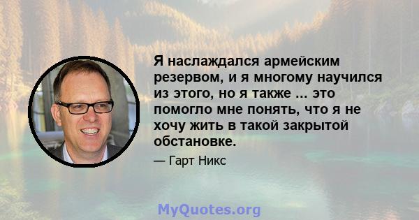 Я наслаждался армейским резервом, и я многому научился из этого, но я также ... это помогло мне понять, что я не хочу жить в такой закрытой обстановке.