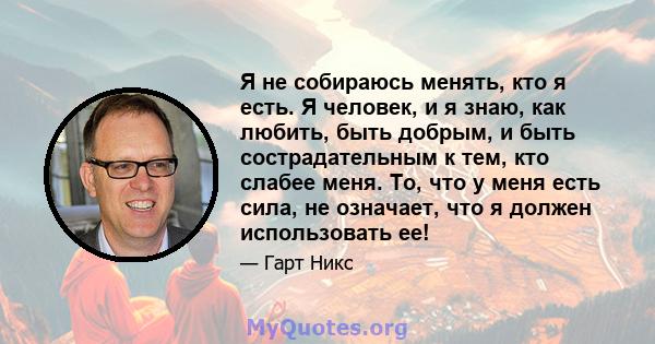 Я не собираюсь менять, кто я есть. Я человек, и я знаю, как любить, быть добрым, и быть сострадательным к тем, кто слабее меня. То, что у меня есть сила, не означает, что я должен использовать ее!