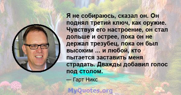 Я не собираюсь, сказал он. Он поднял третий ключ, как оружие. Чувствуя его настроение, он стал дольше и острее, пока он не держал трезубец, пока он был высоким ... и любой, кто пытается заставить меня страдать. Дважды