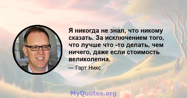 Я никогда не знал, что никому сказать. За исключением того, что лучше что -то делать, чем ничего, даже если стоимость великолепна.