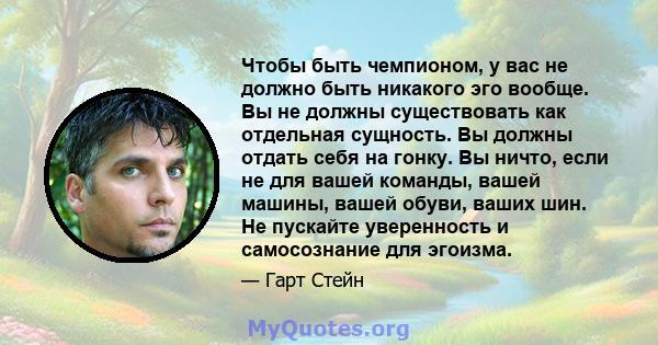 Чтобы быть чемпионом, у вас не должно быть никакого эго вообще. Вы не должны существовать как отдельная сущность. Вы должны отдать себя на гонку. Вы ничто, если не для вашей команды, вашей машины, вашей обуви, ваших