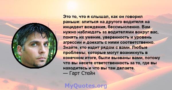 Это то, что я слышал, как он говорил раньше: злиться на другого водителя на инцидент вождения, бессмысленно. Вам нужно наблюдать за водителями вокруг вас, понять их умение, уверенность и уровень агрессии и доехать с