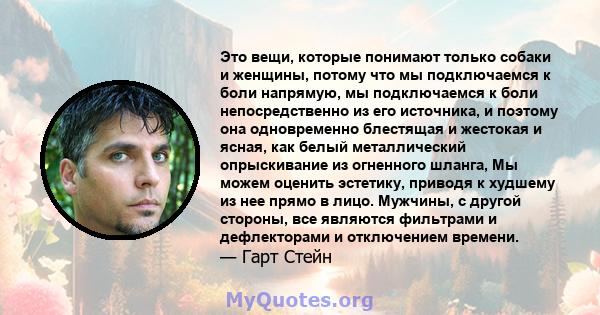 Это вещи, которые понимают только собаки и женщины, потому что мы подключаемся к боли напрямую, мы подключаемся к боли непосредственно из его источника, и поэтому она одновременно блестящая и жестокая и ясная, как белый 