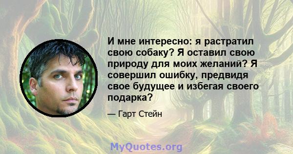 И мне интересно: я растратил свою собаку? Я оставил свою природу для моих желаний? Я совершил ошибку, предвидя свое будущее и избегая своего подарка?