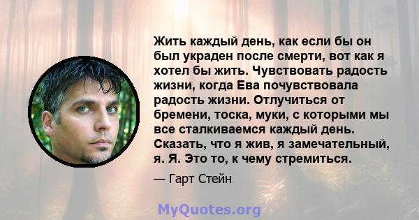 Жить каждый день, как если бы он был украден после смерти, вот как я хотел бы жить. Чувствовать радость жизни, когда Ева почувствовала радость жизни. Отлучиться от бремени, тоска, муки, с которыми мы все сталкиваемся