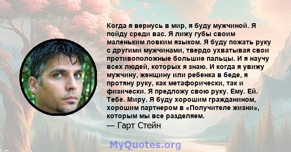 Когда я вернусь в мир, я буду мужчиной. Я пойду среди вас. Я лижу губы своим маленьким ловким языком. Я буду пожать руку с другими мужчинами, твердо ухватывая свои противоположные большие пальцы. И я научу всех людей,