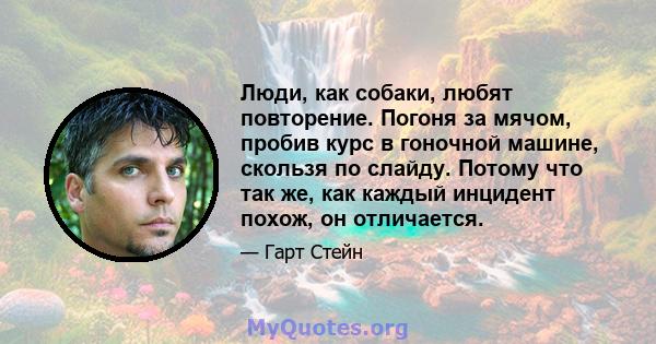 Люди, как собаки, любят повторение. Погоня за мячом, пробив курс в гоночной машине, скользя по слайду. Потому что так же, как каждый инцидент похож, он отличается.