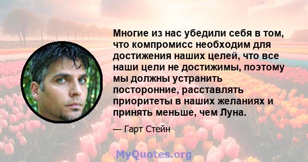 Многие из нас убедили себя в том, что компромисс необходим для достижения наших целей, что все наши цели не достижимы, поэтому мы должны устранить посторонние, расставлять приоритеты в наших желаниях и принять меньше,