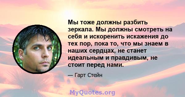 Мы тоже должны разбить зеркала. Мы должны смотреть на себя и искоренить искажения до тех пор, пока то, что мы знаем в наших сердцах, не станет идеальным и правдивым, не стоит перед нами.