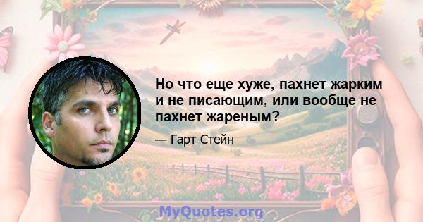 Но что еще хуже, пахнет жарким и не писающим, или вообще не пахнет жареным?