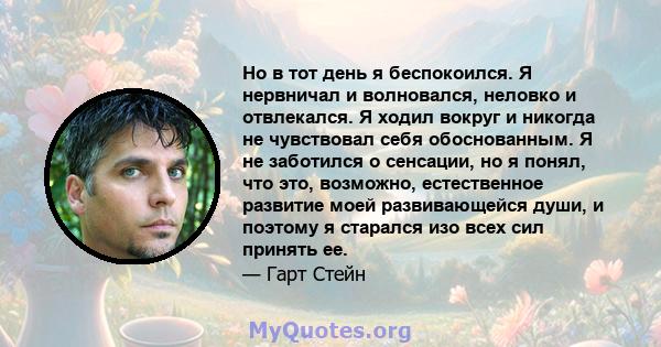 Но в тот день я беспокоился. Я нервничал и волновался, неловко и отвлекался. Я ходил вокруг и никогда не чувствовал себя обоснованным. Я не заботился о сенсации, но я понял, что это, возможно, естественное развитие моей 