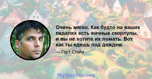 Очень мягко. Как будто на ваших педалях есть яичные скорлупы, и вы не хотите их ломать. Вот как ты едешь под дождем.