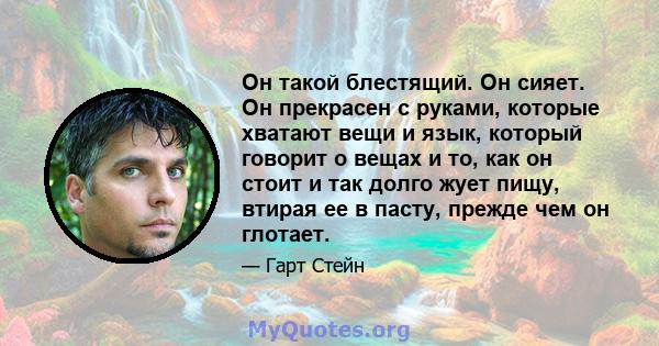 Он такой блестящий. Он сияет. Он прекрасен с руками, которые хватают вещи и язык, который говорит о вещах и то, как он стоит и так долго жует пищу, втирая ее в пасту, прежде чем он глотает.