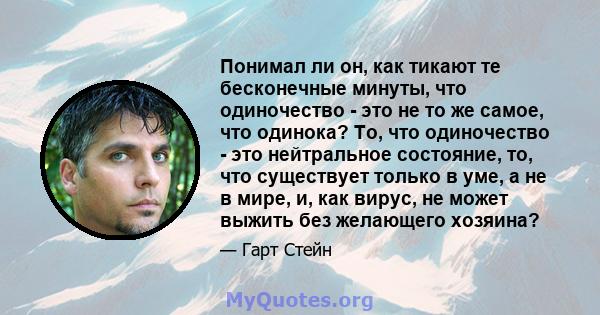 Понимал ли он, как тикают те бесконечные минуты, что одиночество - это не то же самое, что одинока? То, что одиночество - это нейтральное состояние, то, что существует только в уме, а не в мире, и, как вирус, не может