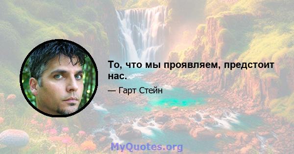 То, что мы проявляем, предстоит нас.