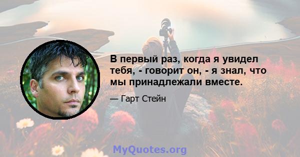 В первый раз, когда я увидел тебя, - говорит он, - я знал, что мы принадлежали вместе.