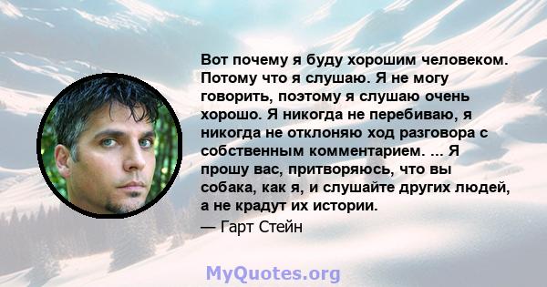 Вот почему я буду хорошим человеком. Потому что я слушаю. Я не могу говорить, поэтому я слушаю очень хорошо. Я никогда не перебиваю, я никогда не отклоняю ход разговора с собственным комментарием. ... Я прошу вас,