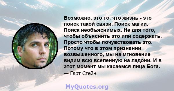 Возможно, это то, что жизнь - это поиск такой связи. Поиск магии. Поиск необъяснимых. Не для того, чтобы объяснить это или содержать. Просто чтобы почувствовать это. Потому что в этом признании возвышенного, мы на