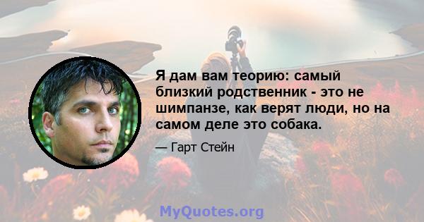 Я дам вам теорию: самый близкий родственник - это не шимпанзе, как верят люди, но на самом деле это собака.