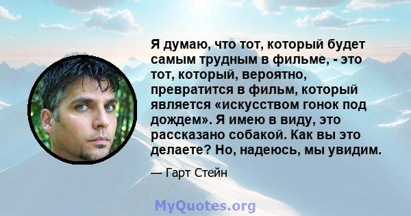 Я думаю, что тот, который будет самым трудным в фильме, - это тот, который, вероятно, превратится в фильм, который является «искусством гонок под дождем». Я имею в виду, это рассказано собакой. Как вы это делаете? Но,