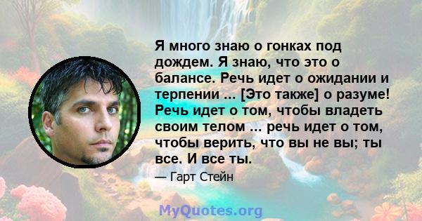 Я много знаю о гонках под дождем. Я знаю, что это о балансе. Речь идет о ожидании и терпении ... [Это также] о разуме! Речь идет о том, чтобы владеть своим телом ... речь идет о том, чтобы верить, что вы не вы; ты все.