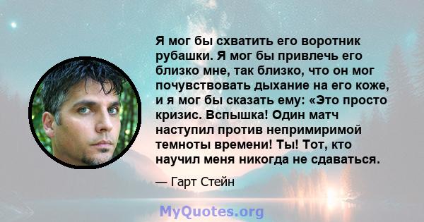 Я мог бы схватить его воротник рубашки. Я мог бы привлечь его близко мне, так близко, что он мог почувствовать дыхание на его коже, и я мог бы сказать ему: «Это просто кризис. Вспышка! Один матч наступил против