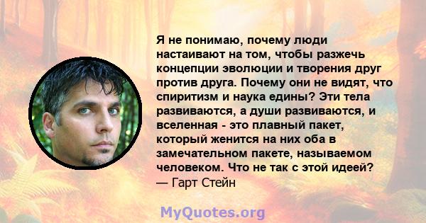 Я не понимаю, почему люди настаивают на том, чтобы разжечь концепции эволюции и творения друг против друга. Почему они не видят, что спиритизм и наука едины? Эти тела развиваются, а души развиваются, и вселенная - это