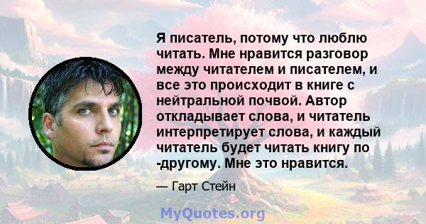 Я писатель, потому что люблю читать. Мне нравится разговор между читателем и писателем, и все это происходит в книге с нейтральной почвой. Автор откладывает слова, и читатель интерпретирует слова, и каждый читатель