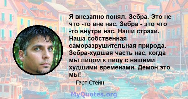 Я внезапно понял. Зебра. Это не что -то вне нас. Зебра - это что -то внутри нас. Наши страхи. Наша собственная саморазрушительная природа. Зебра-худшая часть нас, когда мы лицом к лицу с нашими худшими временами. Демон