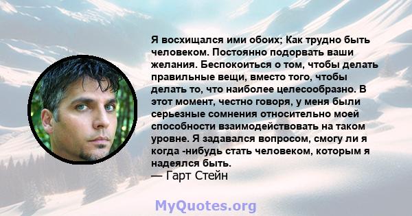 Я восхищался ими обоих; Как трудно быть человеком. Постоянно подорвать ваши желания. Беспокоиться о том, чтобы делать правильные вещи, вместо того, чтобы делать то, что наиболее целесообразно. В этот момент, честно