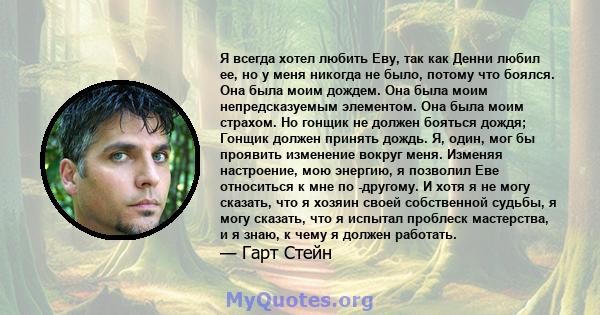 Я всегда хотел любить Еву, так как Денни любил ее, но у меня никогда не было, потому что боялся. Она была моим дождем. Она была моим непредсказуемым элементом. Она была моим страхом. Но гонщик не должен бояться дождя;